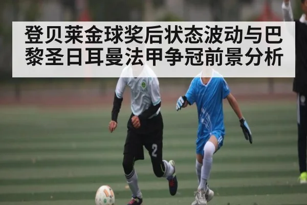 登贝莱金球奖后状态波动与巴黎圣日耳曼法甲争冠前景分析