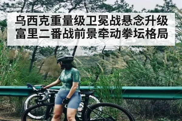 乌西克重量级卫冕战悬念升级 富里二番战前景牵动拳坛格局